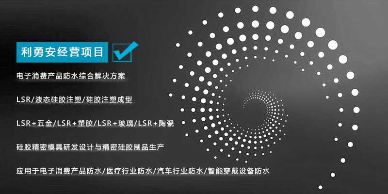 利勇安經營項目：電子消費產品防水綜合解決方案，LSR/液態硅膠注塑/硅膠注塑成型/LSR+五金/KSR+塑膠/LSR+玻璃/LSR+陶瓷，硅膠精密模具研發設計與精密硅膠制品生產，應用于電子消費產品防水/醫療行業防水/汽車行業防水/智能穿戴設備防水
